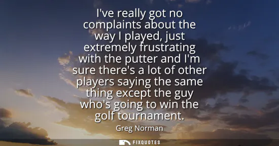 Small: Ive really got no complaints about the way I played, just extremely frustrating with the putter and Im sure th