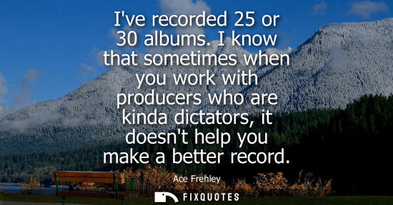 Small: Ive recorded 25 or 30 albums. I know that sometimes when you work with producers who are kinda dictator