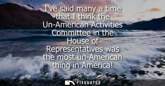 Small: Ive said many a time that I think the Un-American Activities Committee in the House of Representatives 