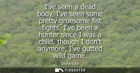 Small: Ive seen a dead body, Ive seen some pretty gruesome fist fights, Ive been a hunter since I was a child,