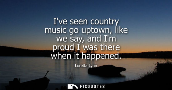 Small: Ive seen country music go uptown, like we say, and Im proud I was there when it happened
