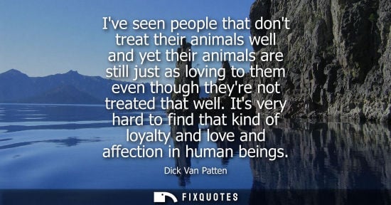 Small: Ive seen people that dont treat their animals well and yet their animals are still just as loving to th