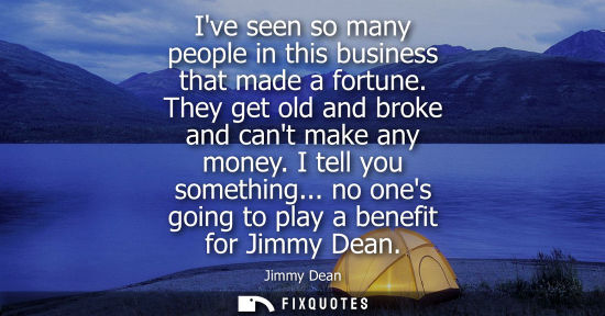 Small: Ive seen so many people in this business that made a fortune. They get old and broke and cant make any 