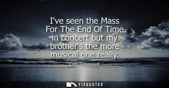 Small: Ive seen the Mass For The End Of Time in concert but my brothers the more musical one really