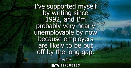Small: Ive supported myself by writing since 1992, and Im probably very nearly unemployable by now because emp