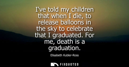 Small: Ive told my children that when I die, to release balloons in the sky to celebrate that I graduated. For