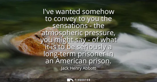 Small: Ive wanted somehow to convey to you the sensations - the atmospheric pressure, you might say - of what it is t