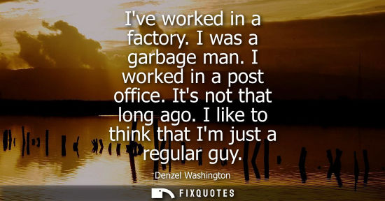 Small: Ive worked in a factory. I was a garbage man. I worked in a post office. Its not that long ago. I like 