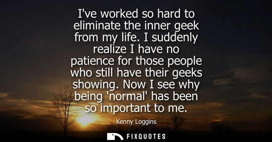 Small: Ive worked so hard to eliminate the inner geek from my life. I suddenly realize I have no patience for 
