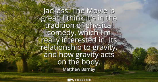 Small: Jackass: The Movie is great. I think its in the tradition of physical comedy, which Im really interested in.