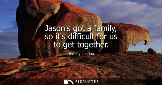 Small: Jasons got a family, so its difficult for us to get together