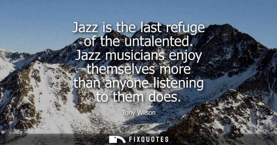 Small: Jazz is the last refuge of the untalented. Jazz musicians enjoy themselves more than anyone listening t