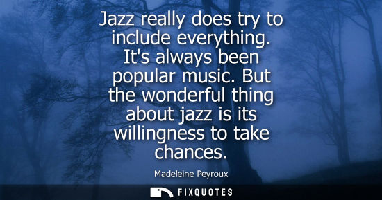 Small: Jazz really does try to include everything. Its always been popular music. But the wonderful thing abou