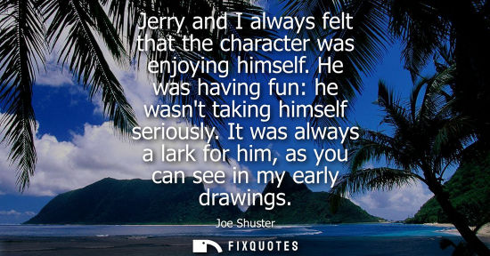 Small: Jerry and I always felt that the character was enjoying himself. He was having fun: he wasnt taking him