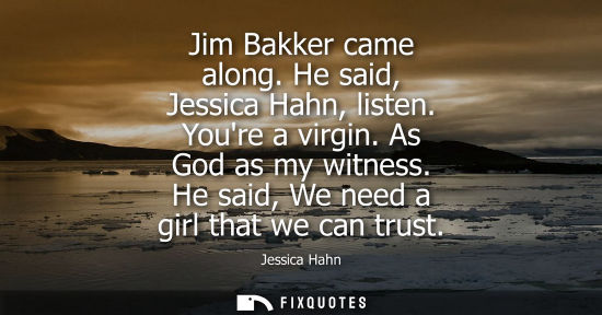 Small: Jim Bakker came along. He said, Jessica Hahn, listen. Youre a virgin. As God as my witness. He said, We