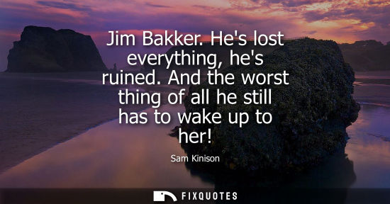 Small: Jim Bakker. Hes lost everything, hes ruined. And the worst thing of all he still has to wake up to her!