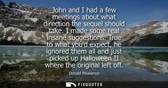Small: John and I had a few meetings about what direction the sequel should take. I made some real insane sugg