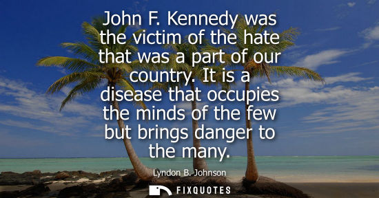 Small: John F. Kennedy was the victim of the hate that was a part of our country. It is a disease that occupie