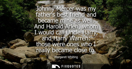 Small: Johnny Mercer was my fathers best friend and became mine as well. And Harold Arlen, whom I would call U