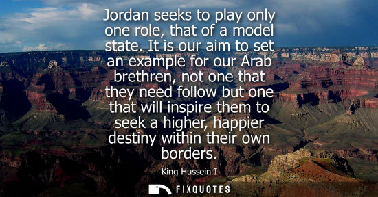 Small: Jordan seeks to play only one role, that of a model state. It is our aim to set an example for our Arab brethr