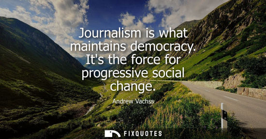 Small: Journalism is what maintains democracy. Its the force for progressive social change