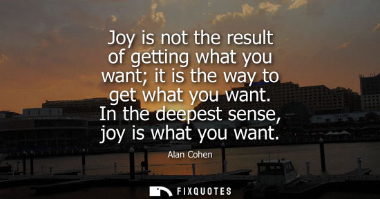 Small: Joy is not the result of getting what you want it is the way to get what you want. In the deepest sense