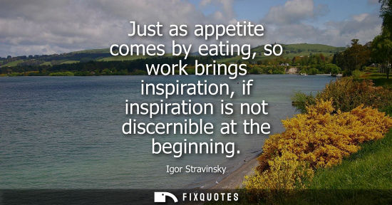 Small: Just as appetite comes by eating, so work brings inspiration, if inspiration is not discernible at the beginni