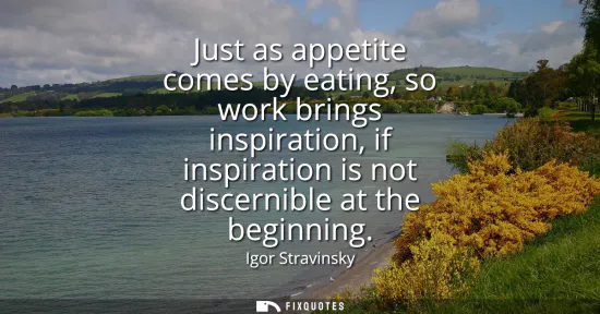 Small: Just as appetite comes by eating, so work brings inspiration, if inspiration is not discernible at the beginni