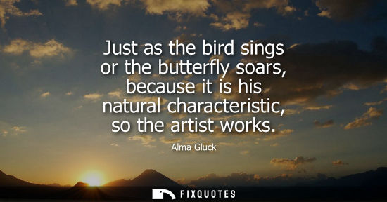 Small: Just as the bird sings or the butterfly soars, because it is his natural characteristic, so the artist works