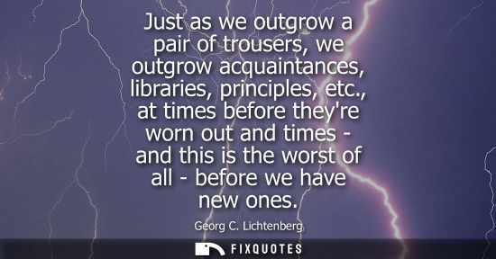 Small: Just as we outgrow a pair of trousers, we outgrow acquaintances, libraries, principles, etc., at times 