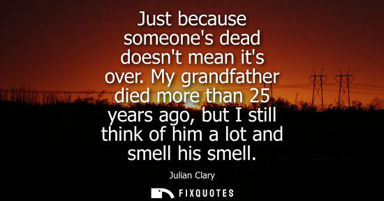 Small: Just because someones dead doesnt mean its over. My grandfather died more than 25 years ago, but I stil