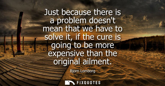 Small: Just because there is a problem doesnt mean that we have to solve it, if the cure is going to be more expensiv