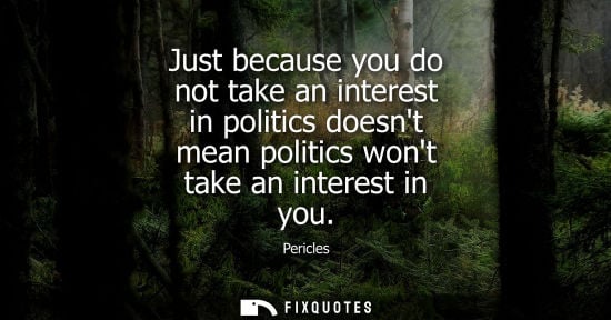 Small: Pericles: Just because you do not take an interest in politics doesnt mean politics wont take an interest in y