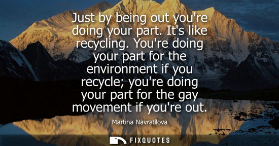 Small: Just by being out youre doing your part. Its like recycling. Youre doing your part for the environment 