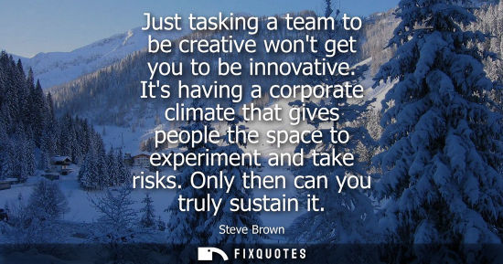 Small: Just tasking a team to be creative wont get you to be innovative. Its having a corporate climate that g