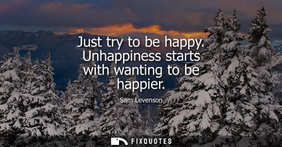 Small: Just try to be happy. Unhappiness starts with wanting to be happier