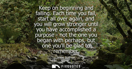 Small: Keep on beginning and failing. Each time you fail, start all over again, and you will grow stronger unt