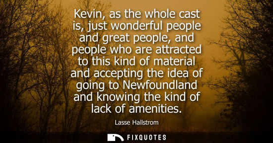 Small: Kevin, as the whole cast is, just wonderful people and great people, and people who are attracted to th
