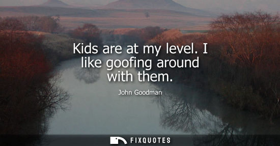 Small: Kids are at my level. I like goofing around with them