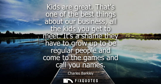 Small: Kids are great. Thats one of the best things about our business, all the kids you get to meet.