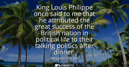 Small: King Louis Philippe once said to me that he attributed the great success of the British nation in political li