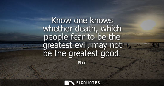 Small: Know one knows whether death, which people fear to be the greatest evil, may not be the greatest good