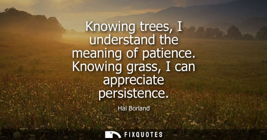 Small: Knowing trees, I understand the meaning of patience. Knowing grass, I can appreciate persistence - Hal Borland