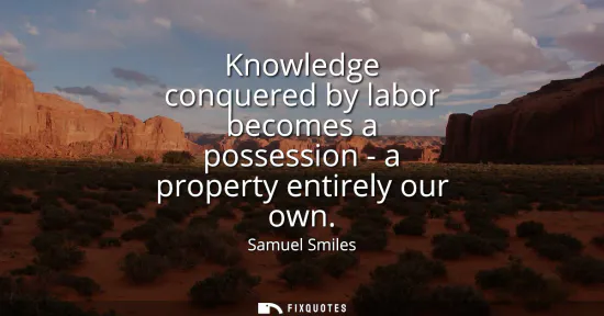 Small: Knowledge conquered by labor becomes a possession - a property entirely our own