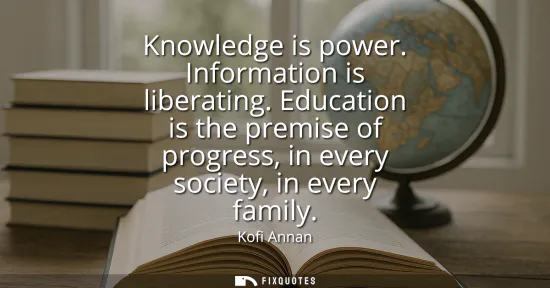 Small: Knowledge is power. Information is liberating. Education is the premise of progress, in every society, in ever
