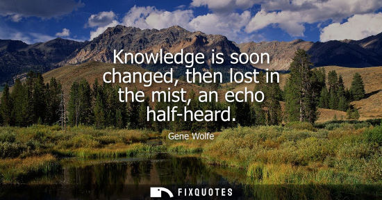 Small: Knowledge is soon changed, then lost in the mist, an echo half-heard