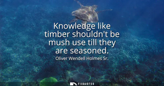 Small: Knowledge like timber shouldnt be mush use till they are seasoned