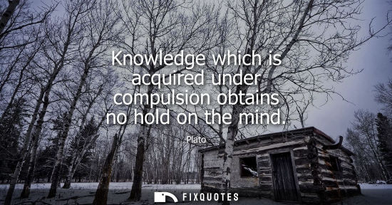 Small: Knowledge which is acquired under compulsion obtains no hold on the mind
