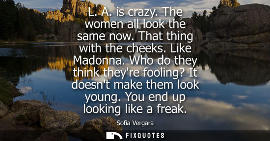 Small: L. A. is crazy. The women all look the same now. That thing with the cheeks. Like Madonna. Who do they think t