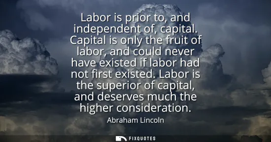 Small: Labor is prior to, and independent of, capital. Capital is only the fruit of labor, and could never have exist